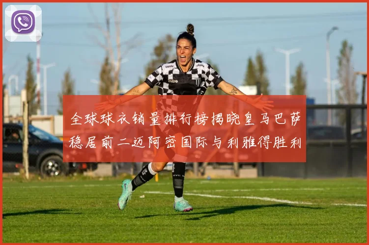 全球球衣销量排行榜揭晓皇马巴萨稳居前二迈阿密国际与利雅得胜利表现抢眼