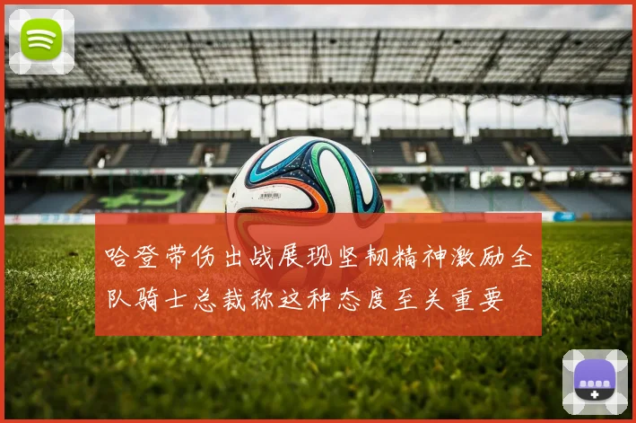 哈登带伤出战展现坚韧精神激励全队骑士总裁称这种态度至关重要