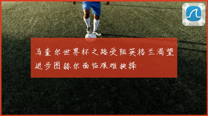 马奎尔世界杯之路受阻英格兰渴望进步图赫尔面临艰难抉择