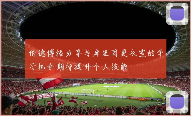 伦德博格分享与库里同更衣室的学习机会期待提升个人技能