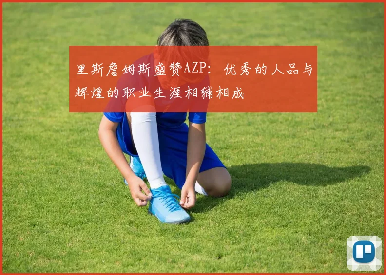 里斯詹姆斯盛赞AZP：优秀的人品与辉煌的职业生涯相辅相成