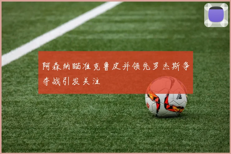 阿森纳瞄准克鲁皮并领先罗杰斯争夺战引发关注