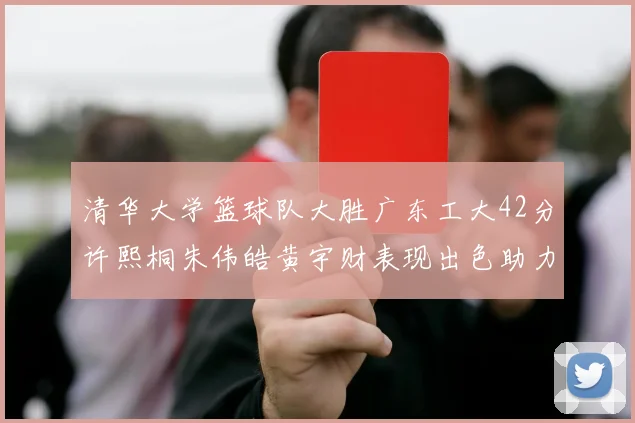 清华大学篮球队大胜广东工大42分许熙桐朱伟皓黄宇财表现出色助力胜利