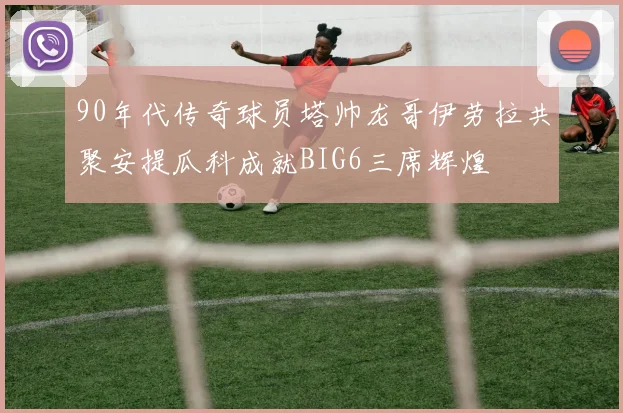 90年代传奇球员塔帅龙哥伊劳拉共聚安提瓜科成就BIG6三席辉煌
